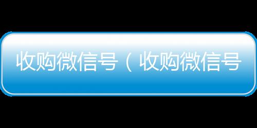 收购微信号（收回收微信在线交易购微信号24在线实时到账）