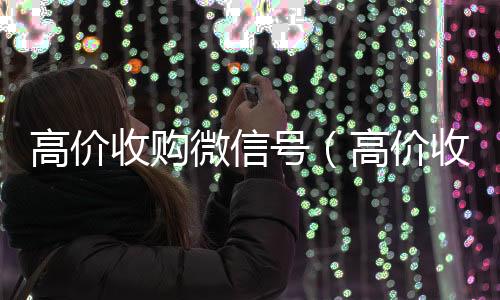 高价收购微信号24小时收微信靠谱回收（高价收购微信号有风险吗）
