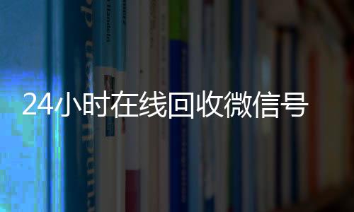 24小时在线回收微信vx回收秒结账号专业平台（24小时在线回收微信账号）
