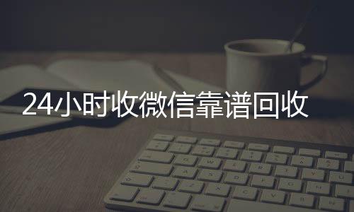 24小时收微信靠谱长期高价回收各种微信号回收（高价回收微信500元秒结网站）